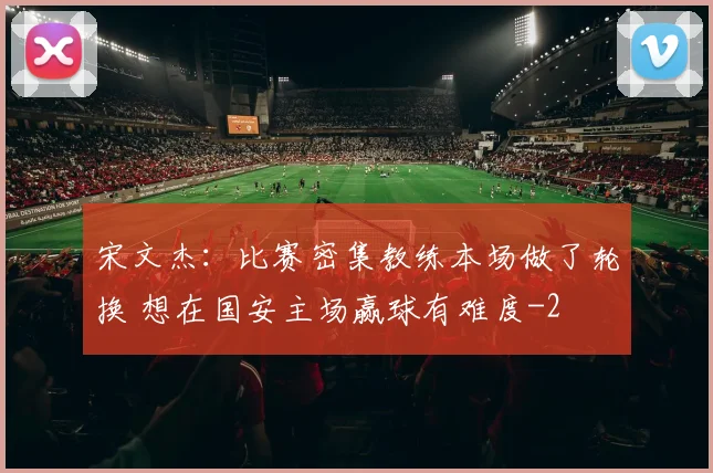宋文杰：比赛密集教练本场做了轮换 想在国安主场赢球有难度