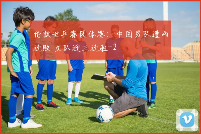 伦敦世乒赛团体赛:中国男队遭两连败 女队迎三连胜
