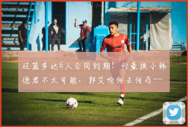 辽篮多达6人合同到期！付豪换小韩德君不太可能，郭艾伦何去何存-