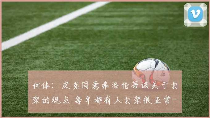 世体：皮克同意弗洛伦蒂诺关于打架的观点 每年都有人打架很正常