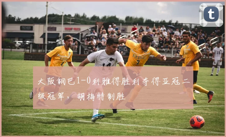 大阪钢巴1-0利雅得胜利夺得亚冠二级冠军，胡梅特制胜
