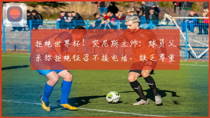 拒绝世界杯！突尼斯主帅：球员父亲称拒绝征召不接电话，缺乏尊重
