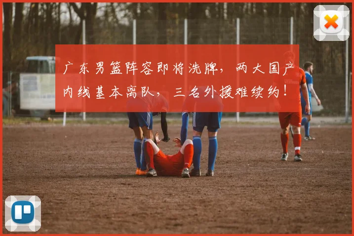 广东男篮阵容即将洗牌，两大国产内线基本离队，三名外援难续约！