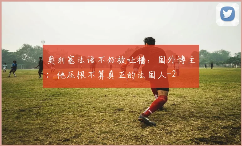 奥利塞法语不好被吐槽，国外博主：他压根不算真正的法国人