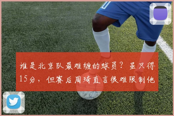 谁是北京队最难缠的球员？虽只得15分，但赛后周琦直言很难限制他