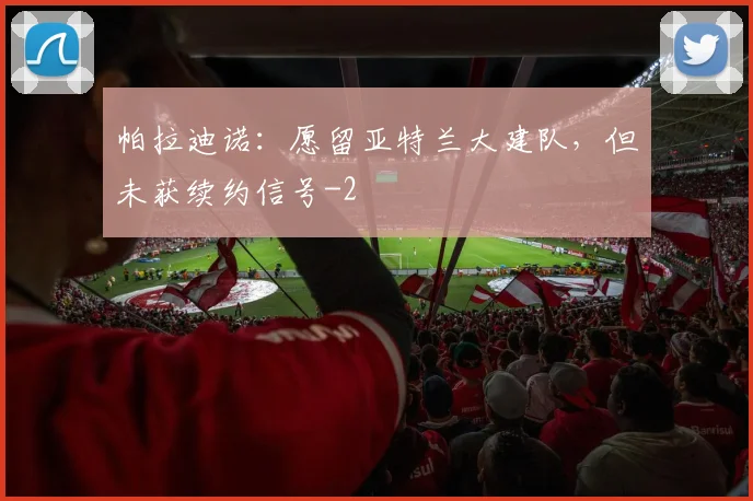 帕拉迪诺：愿留亚特兰大建队，但未获续约信号