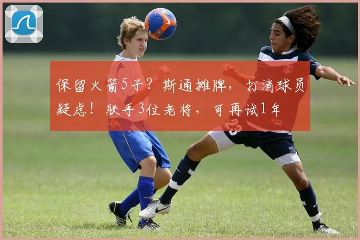 保留火箭5子？斯通摊牌，打消球员疑虑！联手3位老将，可再试1年