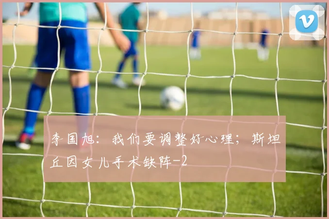李国旭：我们要调整好心理；斯坦丘因女儿手术缺阵