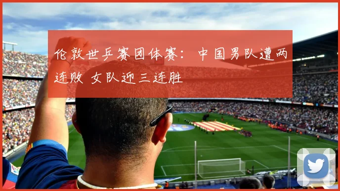 伦敦世乒赛团体赛:中国男队遭两连败 女队迎三连胜