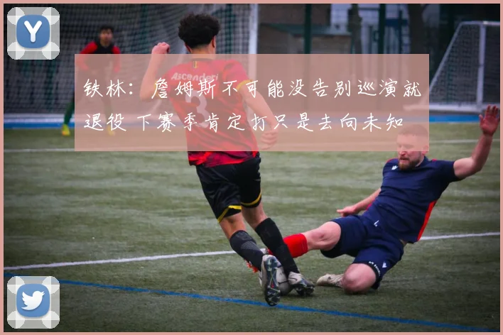 铁林：詹姆斯不可能没告别巡演就退役 下赛季肯定打只是去向未知