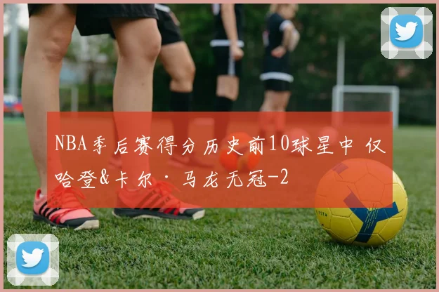 NBA季后赛得分历史前10球星中 仅哈登&卡尔·马龙无冠