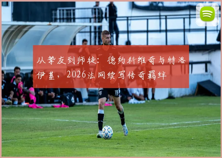从挚友到师徒：德约科维奇与特洛伊基，2026法网续写传奇羁绊