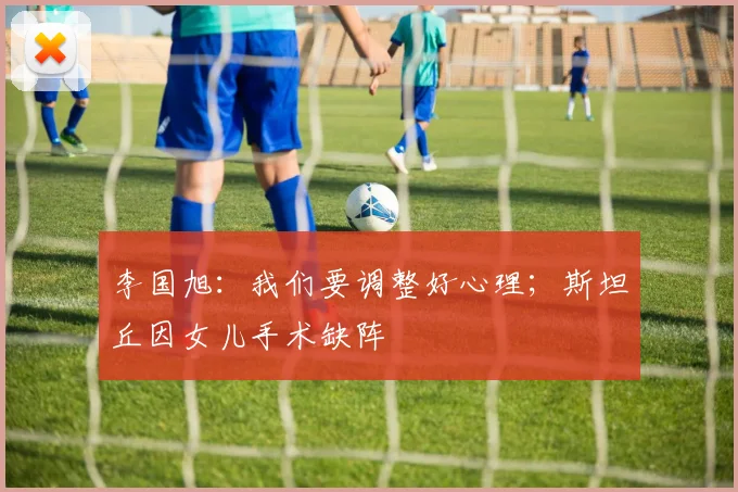 李国旭：我们要调整好心理；斯坦丘因女儿手术缺阵