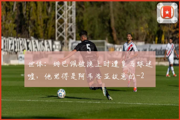 世体：姆巴佩被换上时遭皇马球迷嘘，他觉得是阿韦洛亚故意的