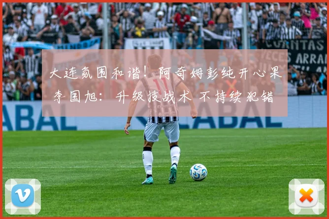 大连氛围和谐！阿奇姆彭纯开心果 李国旭：升级技战术 不持续犯错
