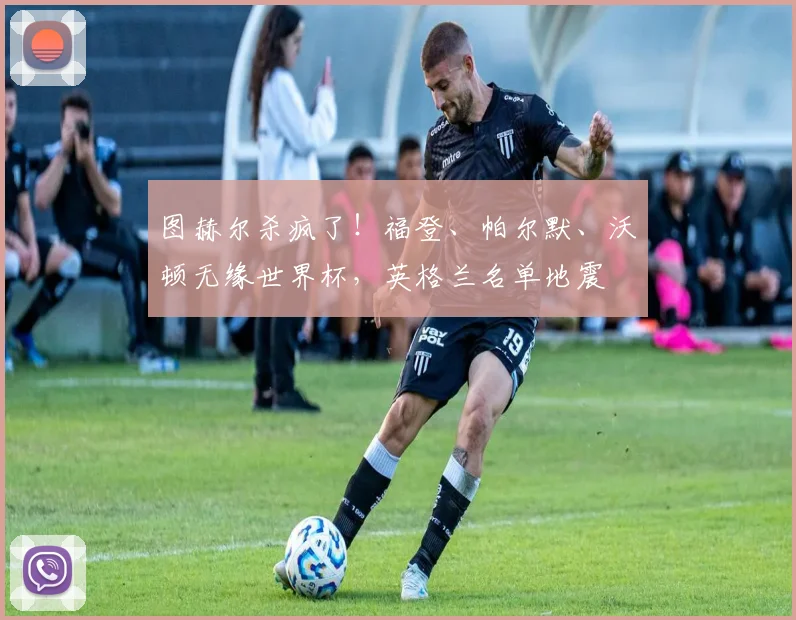 图赫尔杀疯了！福登、帕尔默、沃顿无缘世界杯，英格兰名单地震
