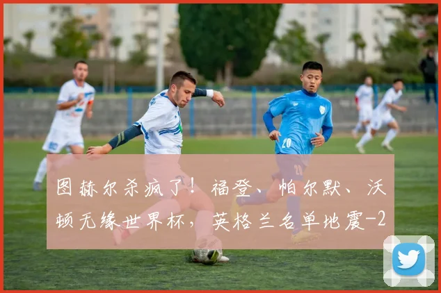 图赫尔杀疯了！福登、帕尔默、沃顿无缘世界杯，英格兰名单地震