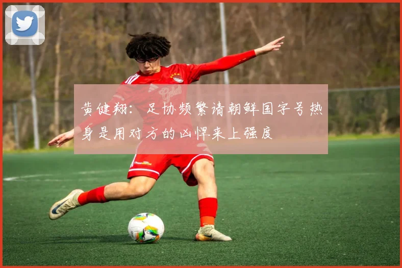 黄健翔：足协频繁请朝鲜国字号热身是用对方的凶悍来上强度