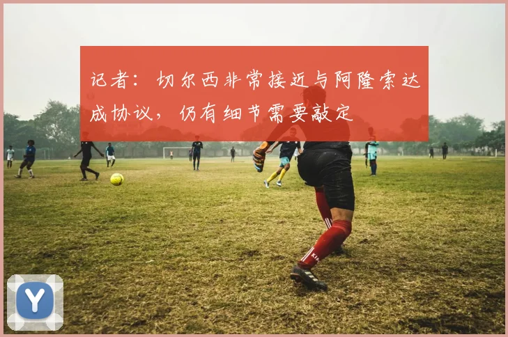 记者：切尔西非常接近与阿隆索达成协议，仍有细节需要敲定