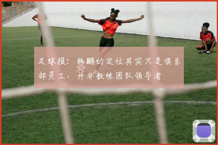 足球报：韩鹏的定位其实只是俱乐部员工，并非教练团队领导者
