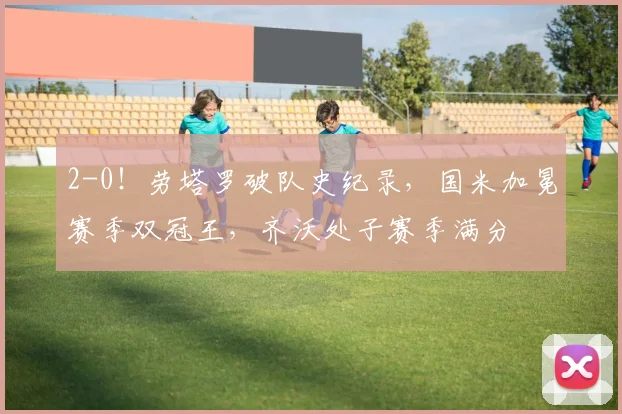 2-0！劳塔罗破队史纪录，国米加冕赛季双冠王，齐沃处子赛季满分