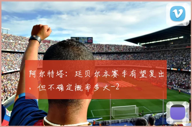 阿尔特塔：廷贝尔本赛季有望复出，但不确定概率多大