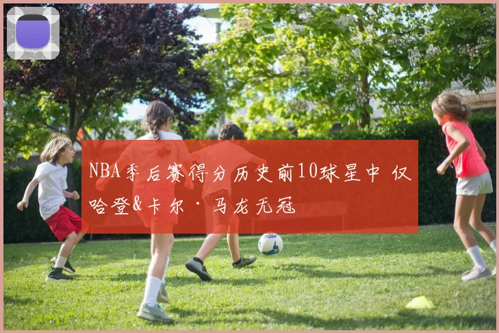 NBA季后赛得分历史前10球星中 仅哈登&卡尔·马龙无冠