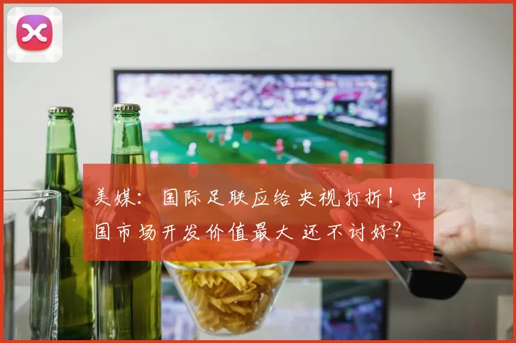 美媒：国际足联应给央视打折！中国市场开发价值最大 还不讨好？