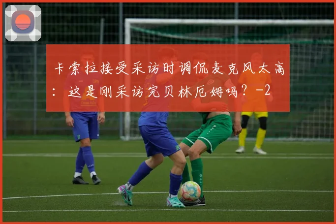 卡索拉接受采访时调侃麦克风太高：这是刚采访完贝林厄姆吗？