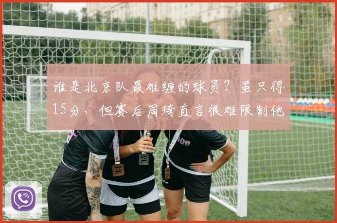谁是北京队最难缠的球员？虽只得15分，但赛后周琦直言很难限制他