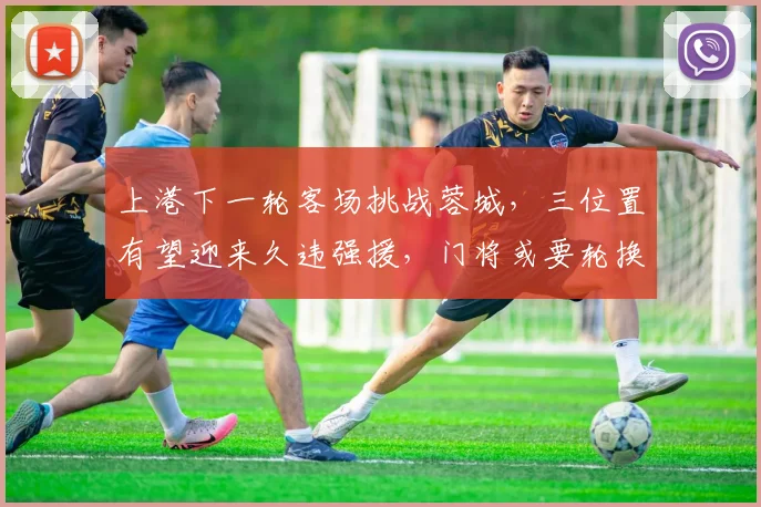 上港下一轮客场挑战蓉城，三位置有望迎来久违强援，门将或要轮换