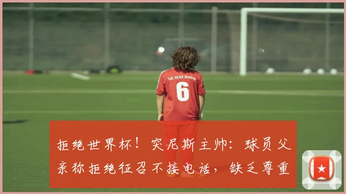 拒绝世界杯！突尼斯主帅：球员父亲称拒绝征召不接电话，缺乏尊重