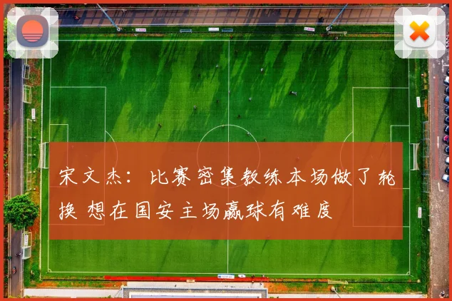 宋文杰：比赛密集教练本场做了轮换 想在国安主场赢球有难度