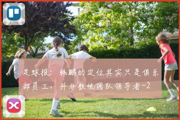 足球报:韩鹏的定位其实只是俱乐部员工,并非教练团队领导者
