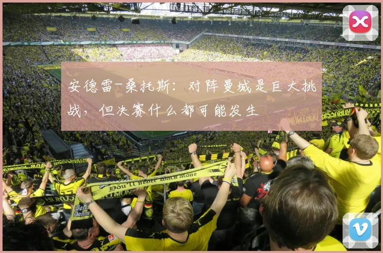 安德雷-桑托斯：对阵曼城是巨大挑战，但决赛什么都可能发生