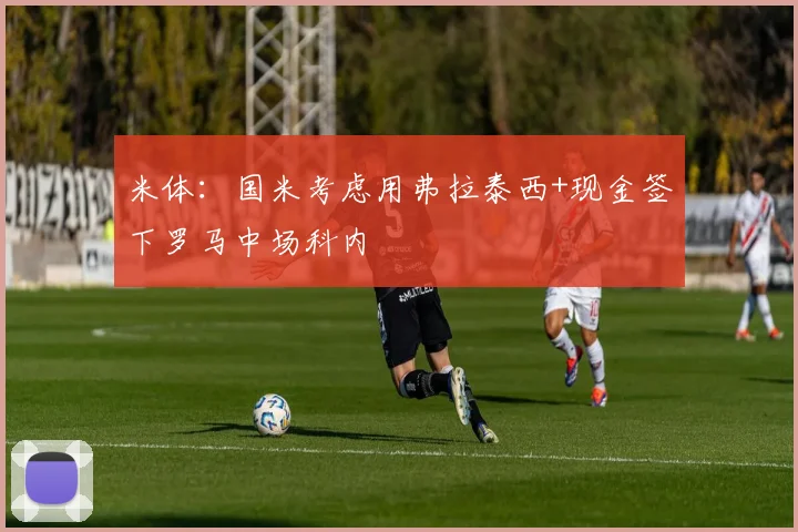 米体：国米考虑用弗拉泰西+现金签下罗马中场科内
