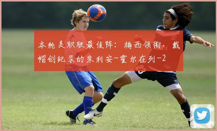 本轮美职联最佳阵：梅西领衔，戴帽创纪录的朱利安-霍尔在列