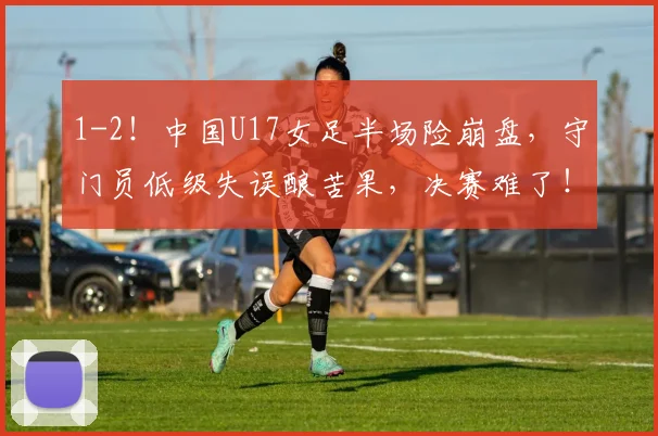 1-2！中国U17女足半场险崩盘，守门员低级失误酿苦果，决赛难了！