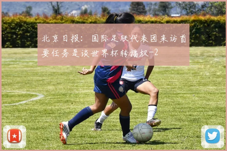 北京日报：国际足联代表团来访首要任务是谈世界杯转播权