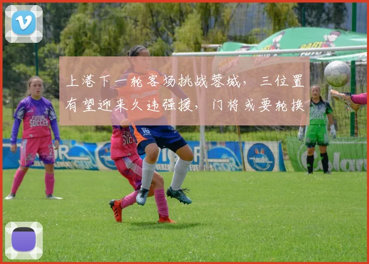 上港下一轮客场挑战蓉城，三位置有望迎来久违强援，门将或要轮换