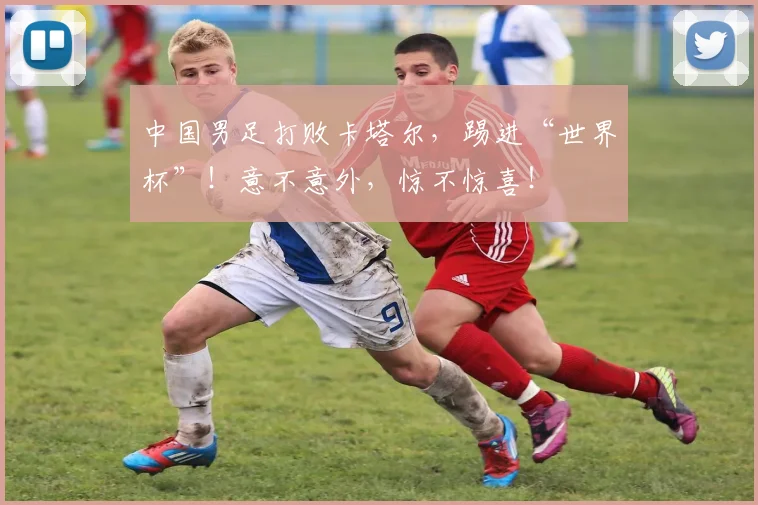 中国男足打败卡塔尔，踢进“世界杯”！意不意外，惊不惊喜！