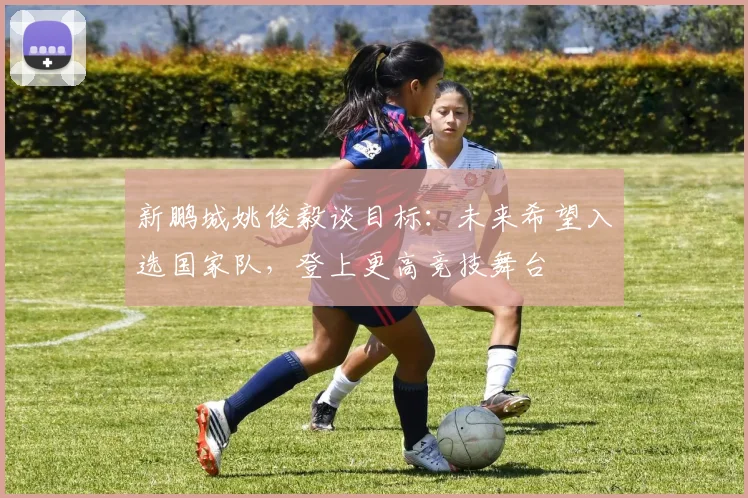 新鹏城姚俊毅谈目标：未来希望入选国家队，登上更高竞技舞台