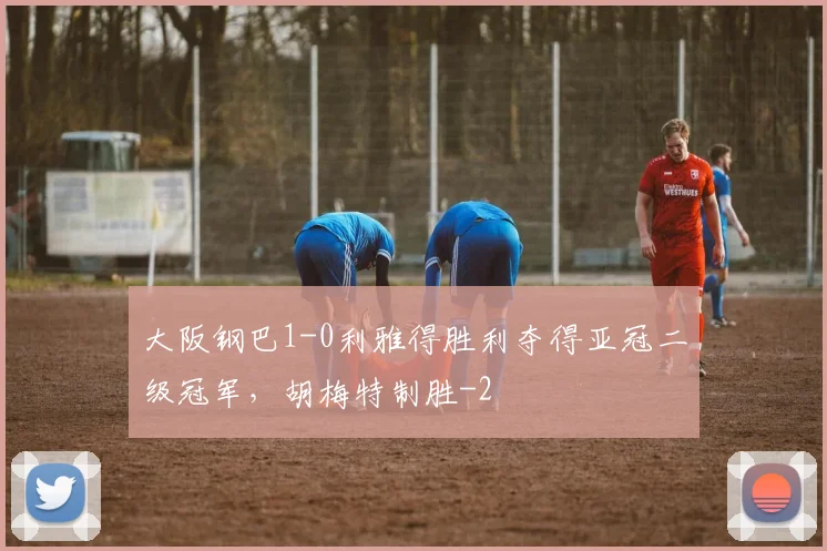 大阪钢巴1-0利雅得胜利夺得亚冠二级冠军，胡梅特制胜