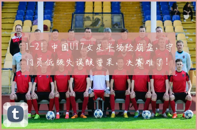 1-2！中国U17女足半场险崩盘，守门员低级失误酿苦果，决赛难了！