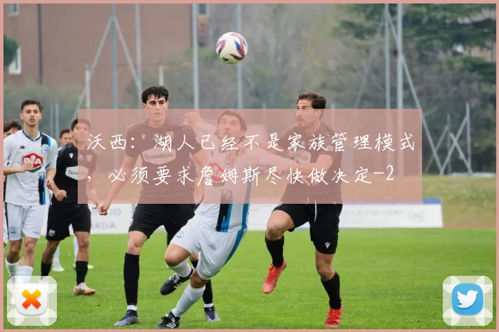 沃西：湖人已经不是家族管理模式，必须要求詹姆斯尽快做决定