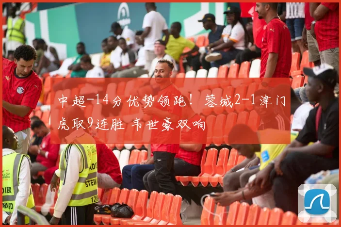 中超-14分优势领跑！蓉城2-1津门虎取9连胜 韦世豪双响