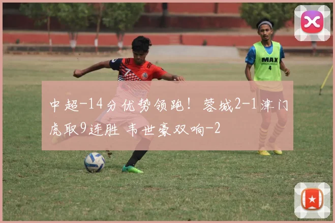 中超-14分优势领跑！蓉城2-1津门虎取9连胜 韦世豪双响