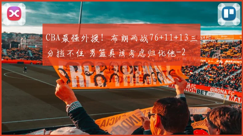CBA最强外援！布朗两战76+11+13三分挡不住 男篮真该考虑归化他
