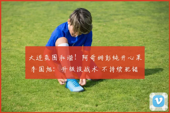 大连氛围和谐！阿奇姆彭纯开心果 李国旭：升级技战术 不持续犯错