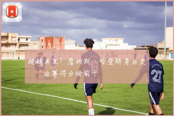 超越库里！詹姆斯·哈登跻身历史季后赛得分榜前十